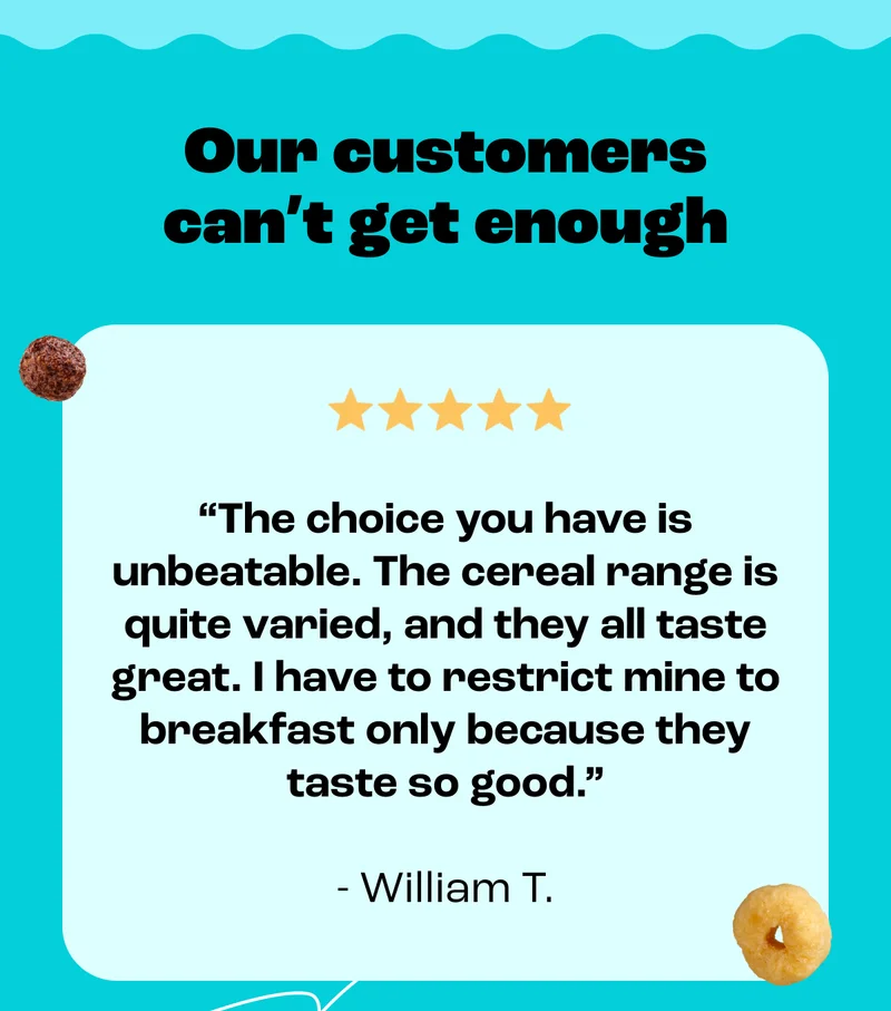 Our customers can’t get enough - "The choice you have is unbeatable. The cereal range is quite varied, and they all taste great. I have to restrict mine to breakfast only because they taste so good." - William T.