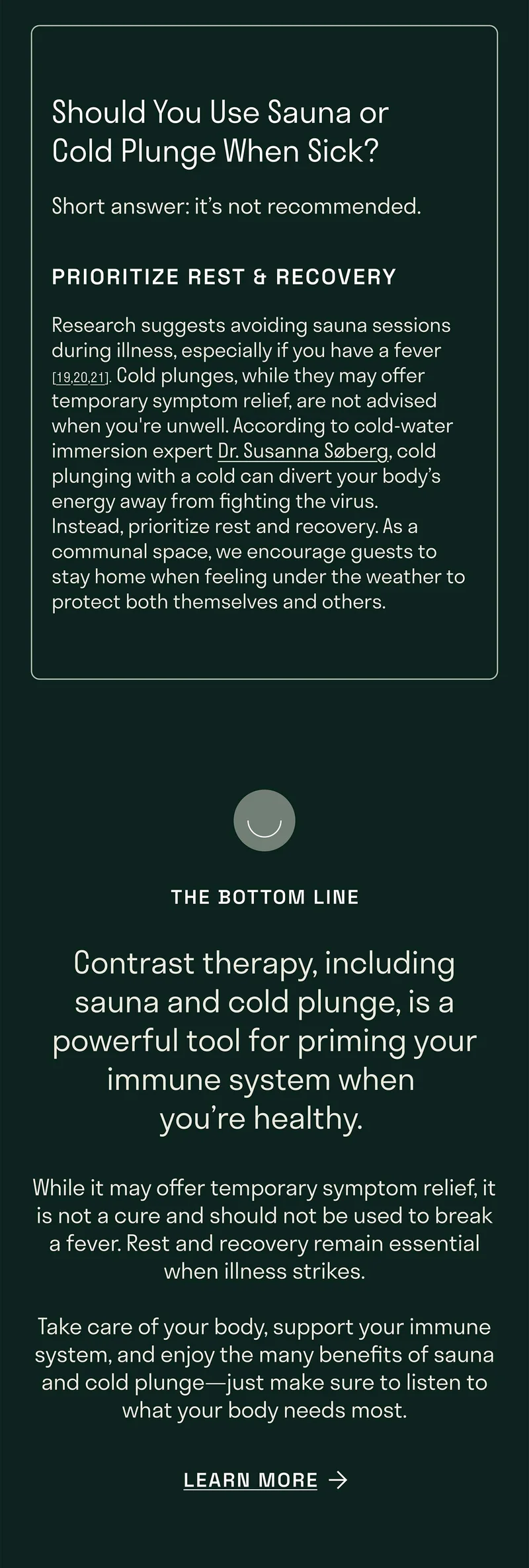 Should You Use Sauna or Cold Plunge When Sick? Short answer: it’s not recommended.  Research suggests avoiding sauna sessions during illness, especially if you have a fever [19,20,21]. Cold plunges, while they may offer temporary symptom relief, are not advised when you're unwell. According to cold-water immersion expert Dr. Susanna Søberg, cold plunging with a cold can divert your body’s energy away from fighting the virus. Instead, prioritize rest and recovery. As a communal space, we encourage guests to stay home when feeling under the weather to protect both themselves and others.