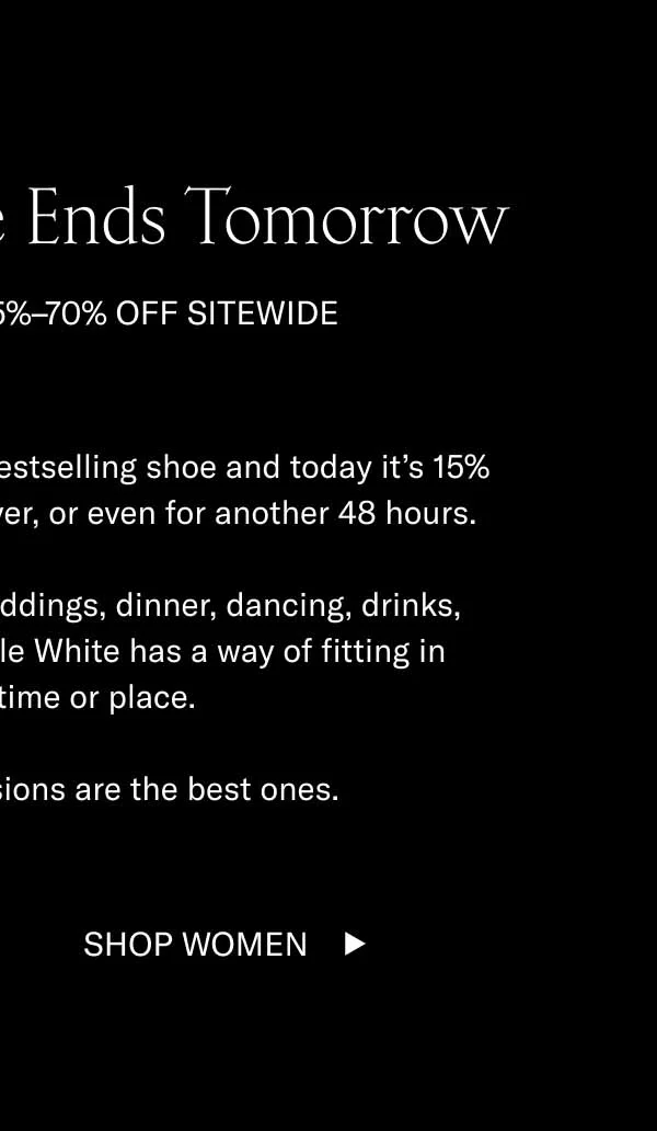 The Summer Sale Ends Tomorrow. Last chance for 15-70% off sitewide. The Capri in Triple White is our bestselling shoe and today it's 15% off. Sales like this can't last forever, or even for another 48 hours. Summer, winter, spring, fall, weddings, dinner, dancing, drinks, office, dates. The Capri in Triple White has a way of fitting in regardless of time and place. Sometimes quick decisions are the best ones. Shop Women
