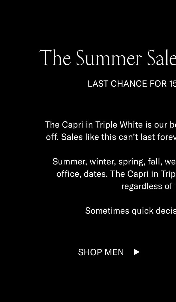 The Summer Sale Ends Tomorrow. Last chance for 15-70% off sitewide. The Capri in Triple White is our bestselling shoe and today it's 15% off. Sales like this can't last forever, or even for another 48 hours. Summer, winter, spring, fall, weddings, dinner, dancing, drinks, office, dates. The Capri in Triple White has a way of fitting in regardless of time and place. Sometimes quick decisions are the best ones. Shop Men