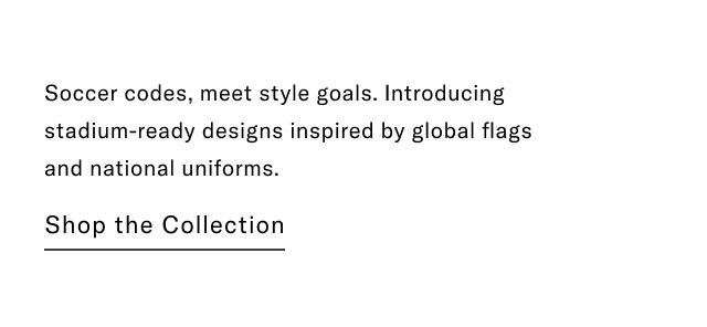 Soccer codes, meet style goals. Introducing stadium-ready designs inspired by global flags and national uniforms.                                            Shop the collection