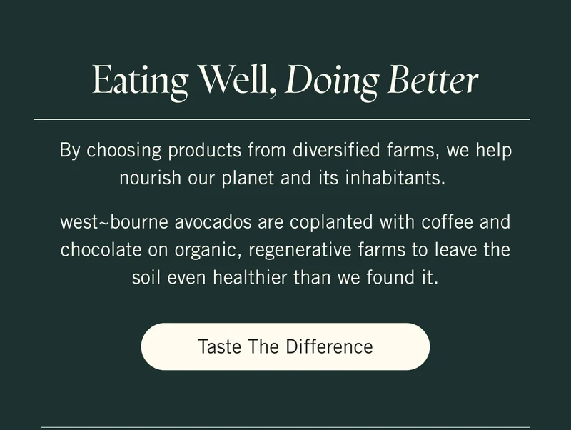 Eating Well, Doing Better  By choosing products from diversified farms, we help nourish our planet and its inhabitants.   west~bourne avocados are coplanted with coffee and chocolate on organic, regenerative farms to leave the soil even healthier than we found it. Taste the Difference.