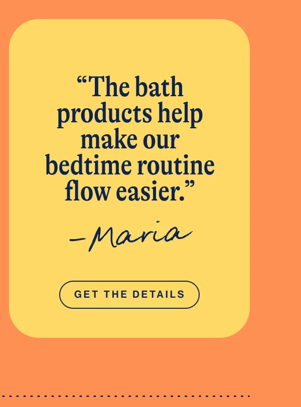 Bathtime Starter Kit- “The bath products help make our bedtime routine flow easier.” - Maria. Get The Details