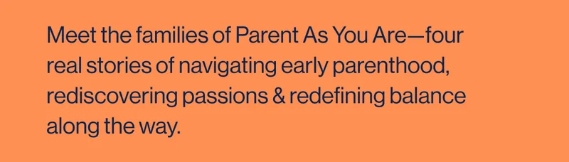 Meet the families of Parent As You Are—four real stories of navigating early parenthood, rediscovering passions & redefining balance along the way.
