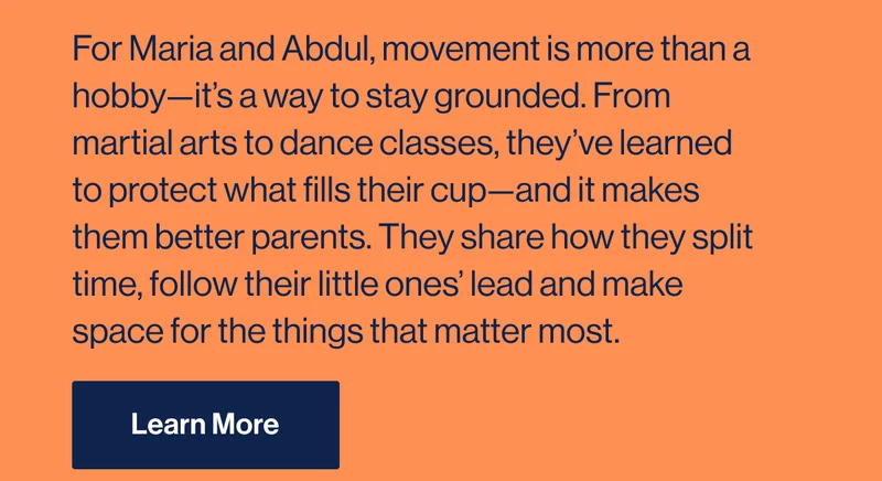 For Maria and Abdul, movement is more than a hobby—it’s a way to stay grounded. From martial arts to dance classes, they’ve learned to protect what fills their cup—and it makes them better parents. They share how they split time, follow their little ones’ lead and make space for the things that matter most. Learn More