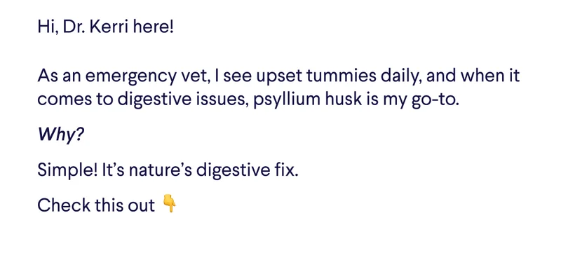 Hi, Dr. Kerri here! As an emergency vet, I see upset tummies daily, and when it comes to digestive issues, psyllium husk is my go-to. Why?  Simple! It’s nature’s digestive fix. Check this out&nbsp;👇