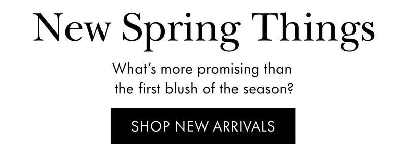 New Spring Things What’s more promising than  the first blush of the season? SHOP NEW ARRIVALS