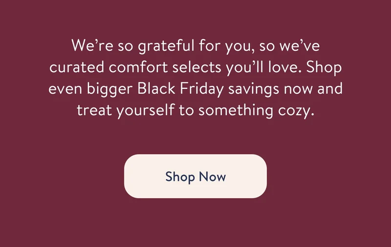 We’re so grateful for you, so we’ve curated comfort selects you’ll love. Shop even bigger Black Friday savings now and treat yourself to something cozy.