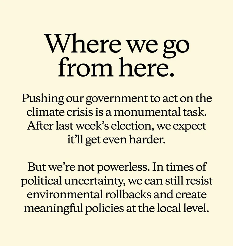 Where we go from here. Pushing our government to act on the climate crisis is a monumental task. After last week’s election, we expect it’ll get even harder. But we’re not powerless. In times of political uncertainty, we can still resist environmental rollbacks and create meaningful policies at the local level.