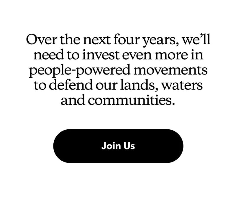 Over the next four years, we’ll need to invest even more in people-powered movements to defend our lands, waters and communities. Join Us.