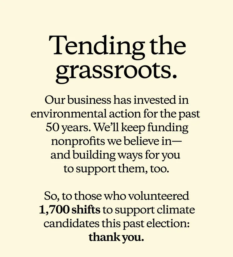 Tending the grassroots. Our business has invested in environmental action for the past 50 years. We’ll keep funding nonprofits we believe in— and building ways for you to support them, too. So, to those who volunteered 1,700 shifts to support climate candidates this past election: thank you.