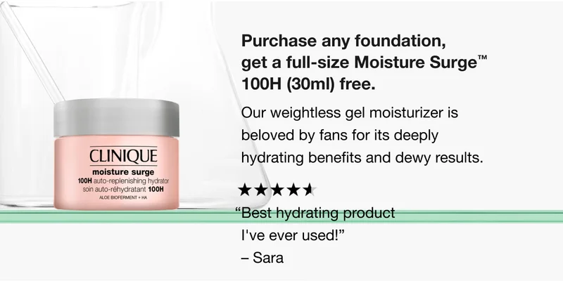 Purchase any foundation, get a full-size Moisture Surge TM 100H (30ml) free. Our weightless gel moisturizer is beloved by fans for its deeply hydrating benefits and dewy results. “Best hydrating product I’ve ever used!” -Sara