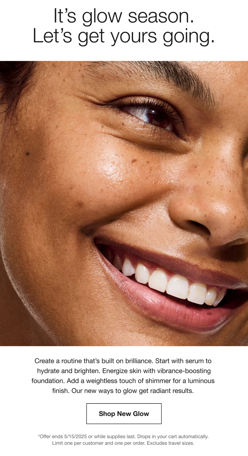 It's glow season. Let's get yours going. Create a routine that's built on brilliance. Start with serum to hydrate and brighten. Energize skin with vibrance-boosting foundation. Add a weightless touch of shimmer for a luminous finish. Our new ways to glow get radiant results. Shop New Glow *Offer ends 5/15/2025 or while supplies last. Drops in your cart automatically. Limit one per customer and one per order. Excludes travel sizes.