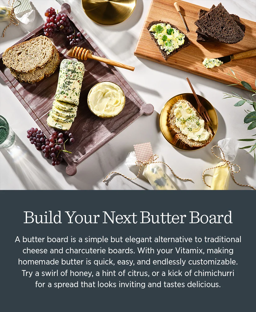 Build Your Next Butter Board. A butter board is a simple but elegeant alternative to traditional cheese and charcuterie boards. With your Vitamix, making homemade butter is a quick, easy, and endlessly customizable. Try a swirl of honey, a hint of citrus, or a kick of chimichurri for a spread that looks inviting and tastes delicious.