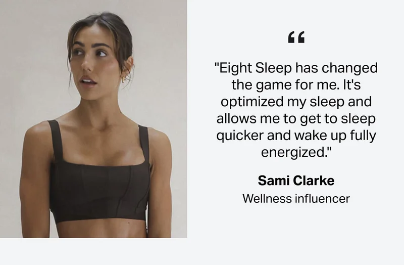 "Eight Sleep has changed the game for me. It's optimized my sleep and allows me to get to sleep quicker and wake up fully energized." -Sami Clarke