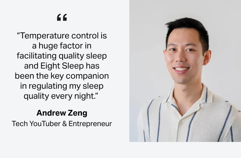 “Temperature control is a huge factor in facilitating quality sleep and Eight Sleep has been the key companion in regulating my sleep quality every night.”&nbsp; -Andrew Zeng