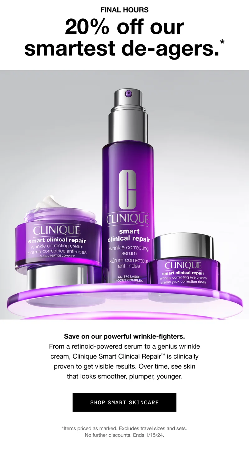 FINAL HOURS | 20% off our smartest de-agers.* | Save on our powerful wrinkle-fighters. From a retinoid-powered serum to a genius wrinkle cream, Clinique Smart Clinical Repair™ is clinically proven to get visible results. Over time, see skin that looks smoother, plumper, younger. | SHOP SMART SKINCARE | *Items priced a marked. Excludes travel sizes and sets. No further discounts. Ends 1/15/24.
