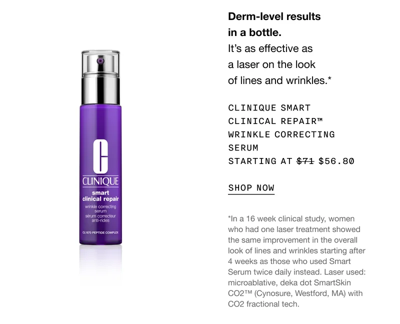 Derm-level results in a bottle. It's as effective as a laser on the look of lines and wrinkles.* | CLINIQUE SMART CLINICAL REPAIR™ WRINKLE CORRECTING SERUM STARTING AT $56.80 | SHOP NOW | *In a 16 week clinical study, women who had one laser treatment showed the same improvement in the overall look of lines and wrinkles starting after 4 weeks as those who used Smart Serum twice daily instead. Laser used: microablative, deka dot Smartskin CO2™ (Cynosure, Westford, MA) with CO2 fractional tech.