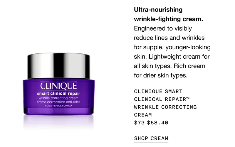 Ultra-nourishing wrinkle-fighting cream. Engineered to visibly reduce lines and wrinkles for supple, younger-looking skin. Lightweight cream for all skin types. Rich cream for drier skin types. CLINIQUE SMART CLINICAL REPAIR™ WRINKLE CORRECTING CREAM $58.40 | SHOP CREAM