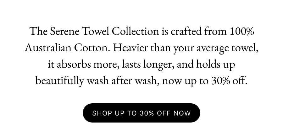The Serene Towel Collection is crafted from 100% Australian Cotton. Heavier than your average towel, it absorbs more, lasts longer, and holds up beautifully wash after wash, now up to 30% off. SHOP UP TO 30% OFF NOW