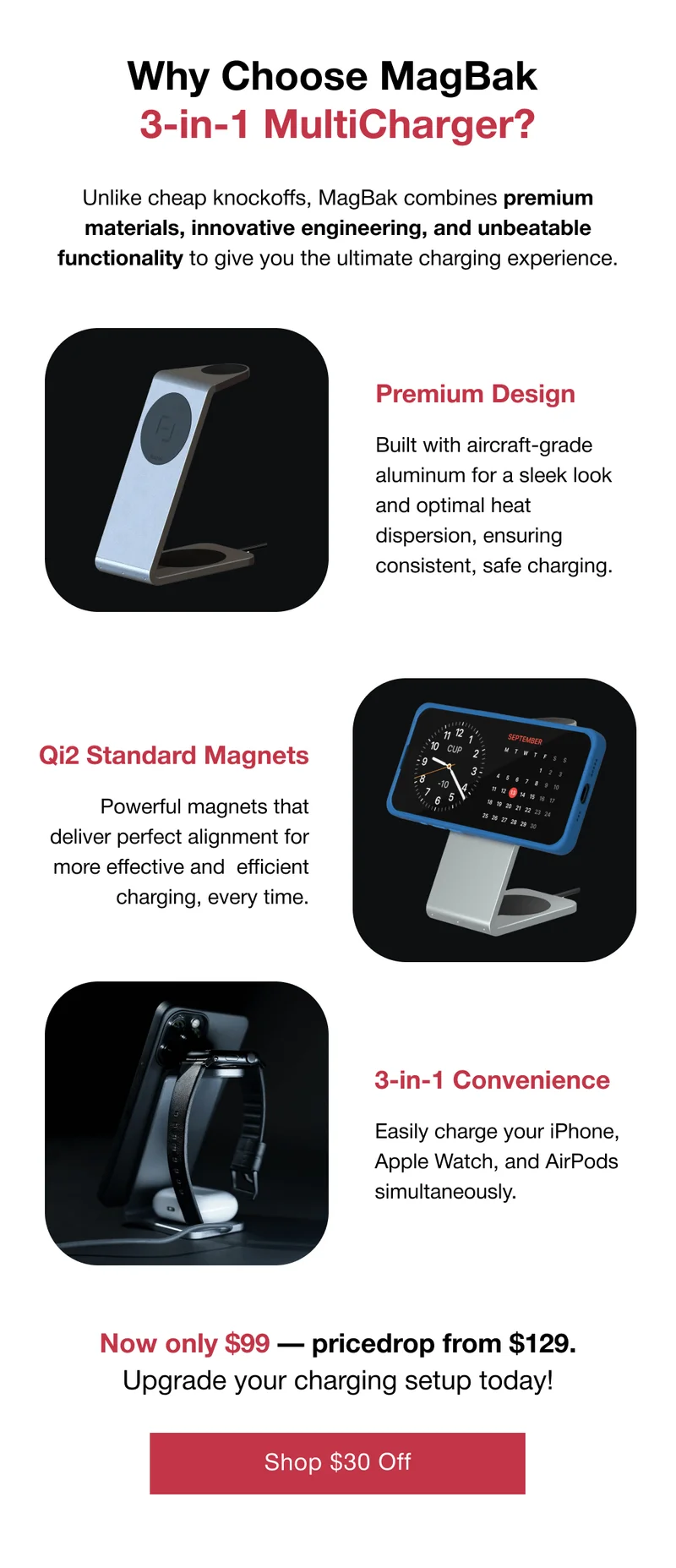 Premium Design  Built with aircraft-grade aluminum for a sleek look and optimal heat dispersion, ensuring consistent, safe charging. Qi2 Standard Magnets  Powerful magnets that deliver perfect alignment for more effective and 	efficient charging, every time. 3-in-1 Convenience  Easily charge your iPhone, Apple Watch, and AirPods simultaneously. Now only $99 — pricedrop from $129. Upgrade your charging setup today!