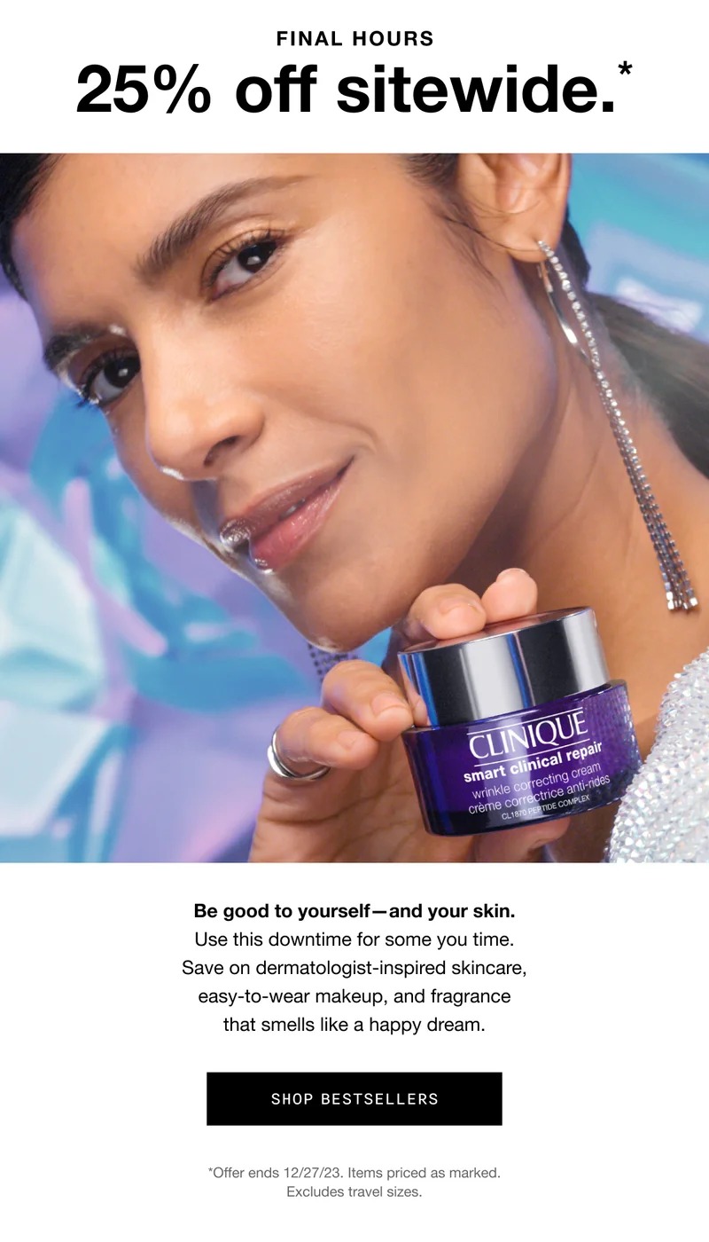 FINAL HOURS 25% off sitewide.* Be good to yourself—and your skin. Use this downtime for some you time. Save on dermatologist-inspired skincare, easy-to-wear makeup, and fragrance that smells like a happy dream. SHOP BESTSELLERS *Offer ends 12/27/23. Items priced as marked. Excludes travel sizes.