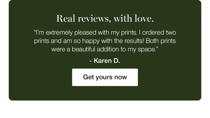 Real review, with love. "I'm extremely pleased with my prints. I ordered two prints and am so happy with the results! Both prints were a beautiful addition to my space." - Karen D.