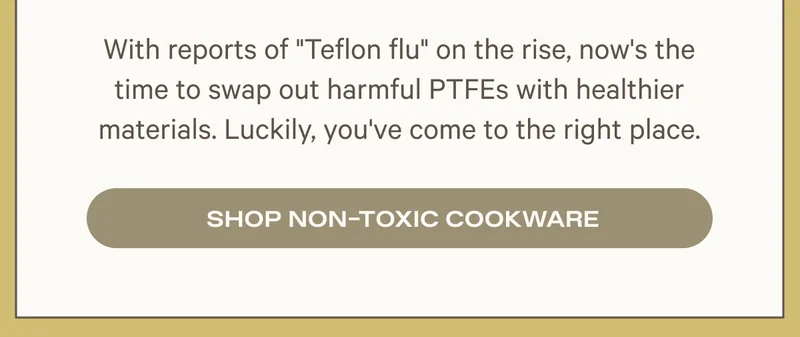 With reports of "Teflon flu" on the rise, now's the time to swap out harmful PTFEs with healthier materials. Luckily, you've come to the right place. Shop Non-Toxic Cookware
