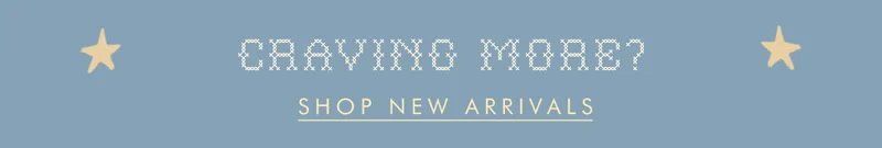 CRAVING MORE? | SHOP NEW ARRIVALS
