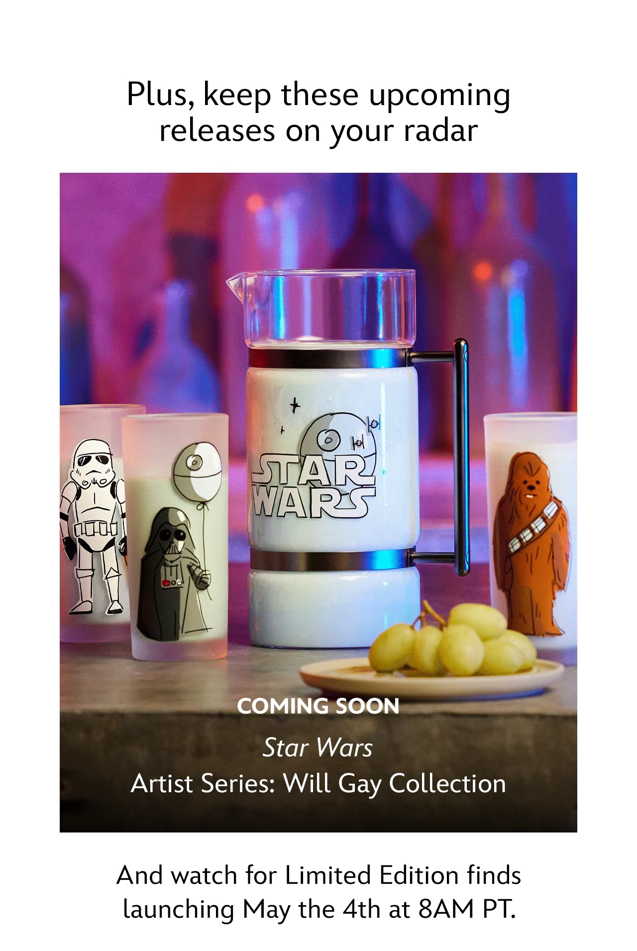 Plus, keep these upcoming releases on your radar.Coming Soon. Star Wars Sands of Tatooine Collection. Star Wars: Galaxys Edge Collection. Star Wars Artist Series: Will Gay Collection. And watch for Limited Edition finds launching May the 4th at 8AM PT. | Shop Now