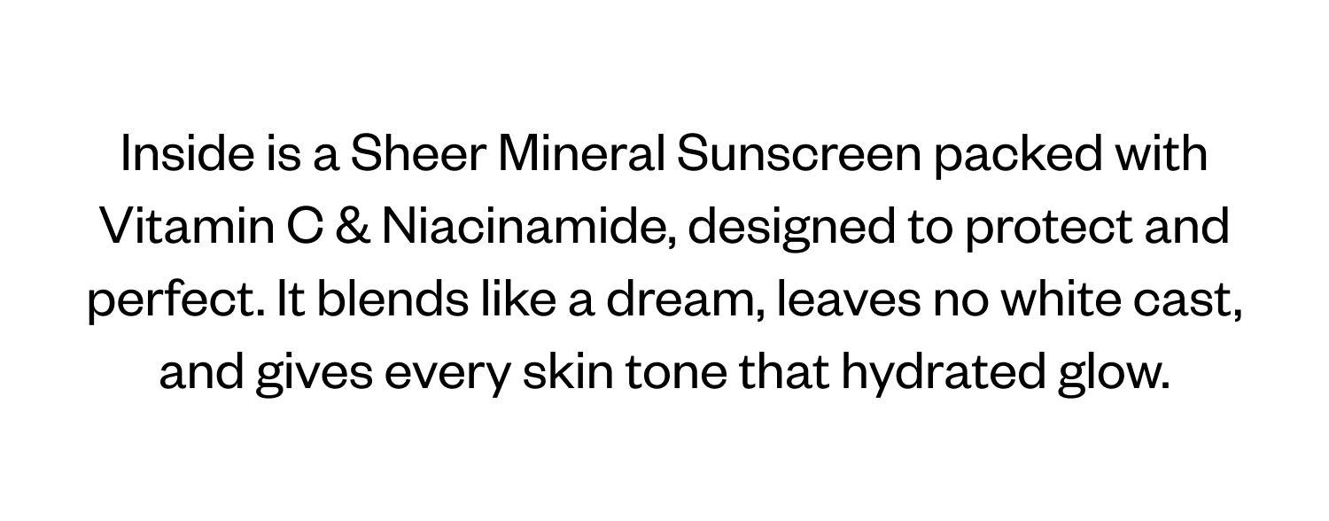 Inside is a Sheer Mineral Sunscreen packed with Vitamin C & Niacinamide, designed to protect and perfect. It blends like a dream, leaves no white cast, and gives every skin tone that hydrated glow.x