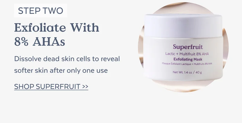 STEP TWO Exfoliate With 8% AHAs Dissolve dead skin cells to reveal softer skin after only one use  [SHOP SUPERFRUIT→]