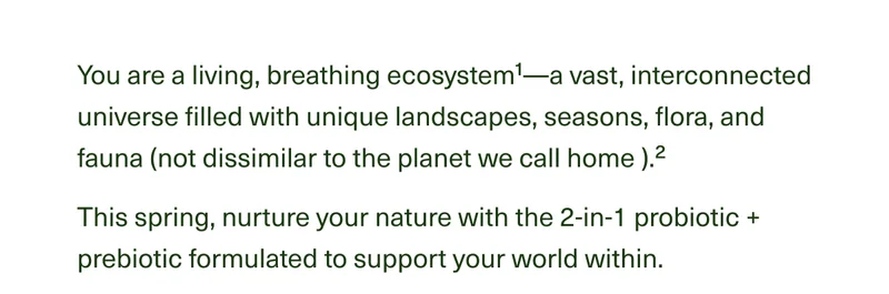 You are a living, breathing ecosystem1—a vast, interconnected universe filled with unique landscapes, seasons, flora, and fauna (not dissimilar to the planet we call home ).2 This spring, nurture your nature with the 2-in-1 probiotic + prebiotic formulated to support your world within.