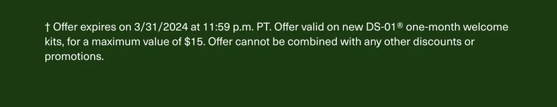 † Offer expires on 3/31/2024 at 11:59 p.m. PT. Offer valid on new DS-01® one-month welcome kits, for a maximum value of $15. Offer cannot be combined with any other discounts or promotions.