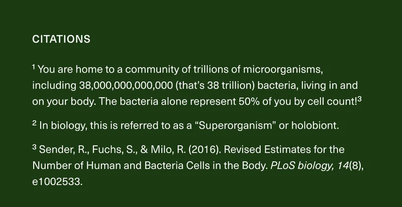 1 You are home to a community of trillions of microorganisms, including 38,000,000,000,000 (that’s 38 trillion) bacteria, living in and on your body. The bacteria alone represent 50% of you by cell count!3 2 In biology, this is referred to as a “Superorganism” or holobiont. 3 Sender, R., Fuchs, S., & Milo, R. (2016). Revised Estimates for the Number of Human and Bacteria Cells in the Body. PLoS biology, 14(8), e1002533.