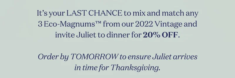 It’s your LAST CHANCE to mix and match any 3 Eco-Magnums™ from our 2022 Vintage and invite Juliet to dinner for 20% OFF.  Order by TOMORROW to ensure Juliet arrives in time for Thanksgiving.