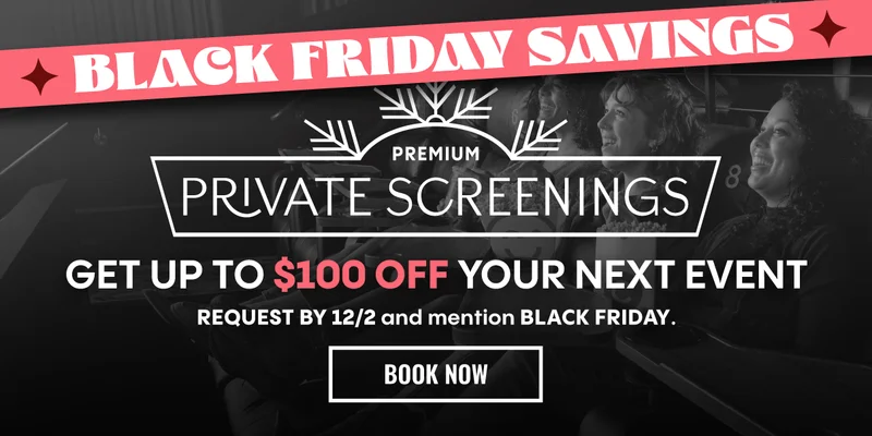 BLACK FRIDAY SAVINGS | PREMIUM PRIVATE SCREENINGS | GET UP TO $100 OFF YOUR NEXT EVENT | REQUEST BY 12/2 and mention BLACK FRIDAY. | BOOK NOW >