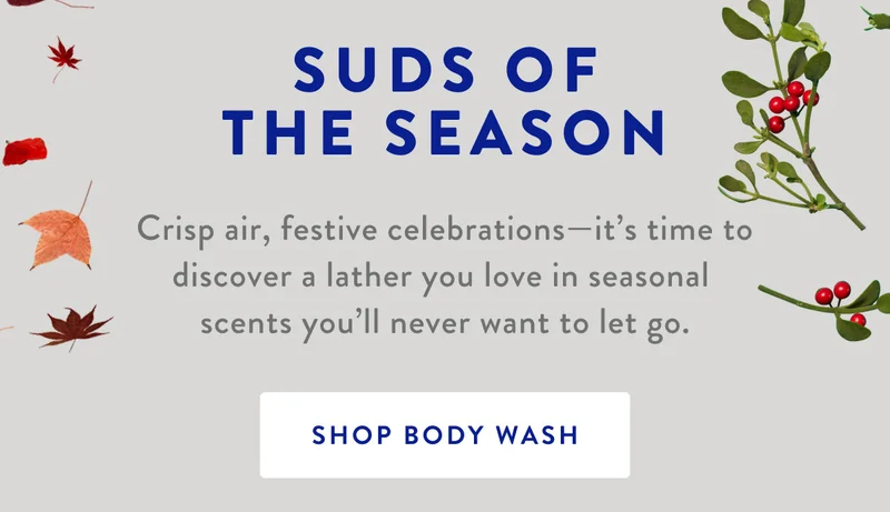 SUDS OF THE SEASON | Crisp air, festive celebrations-it's time to discover a lather you love in seasonal scents you'll never want to let go. | SHOP BODY WASH