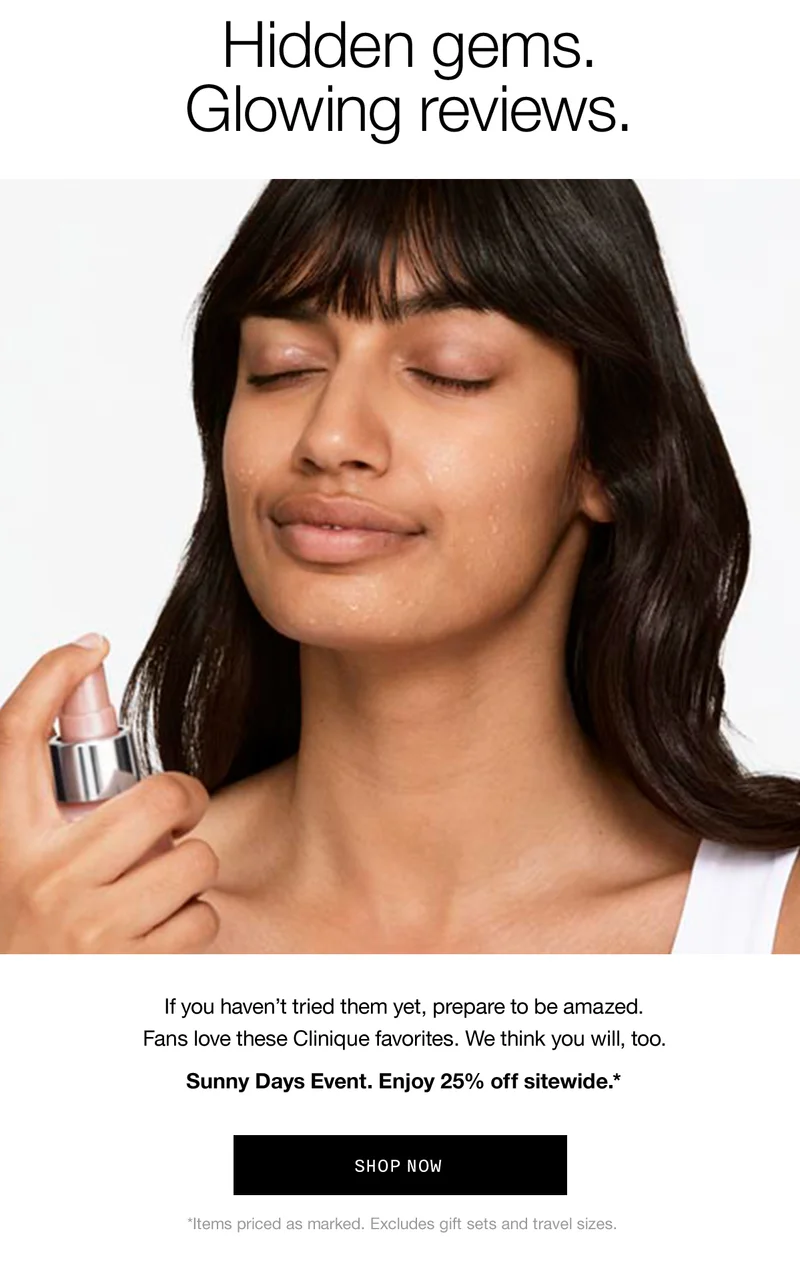 Hidden gems. Glowing reviews. If you haven’t tried them yet, prepare to be amazed. Fans love these Clinique favorites. We think you will, too. Sunny Days Event. Enjoy 25% off sitewide.* SHOP NOW | *Items priced as marked. Excludes gift sets and travel sizes.