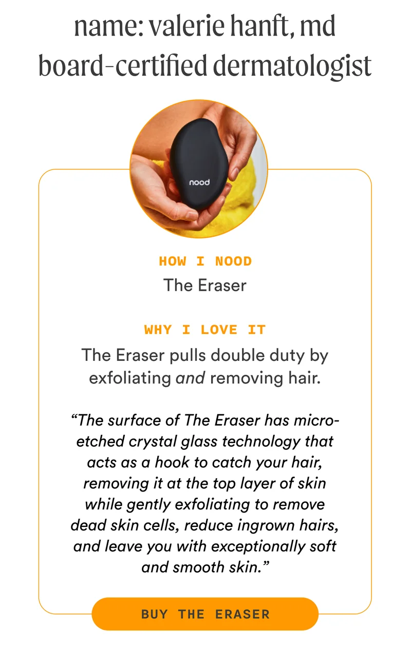 H3: Name: Valerie Hanft, MD Board-certified dermatologist S3: How I Nood The Eraser Why I love it The Eraser pulls double duty by exfoliating and removing hair. “The surface of The Eraser has micro-etched crystal glass technology that acts as a hook to catch your hair, removing it at the top layer of skin while gently exfoliating to remove dead skin cells, reduce ingrown hairs, and leave you with exceptionally soft and smooth skin.” CTA3: BUY THE ERASER