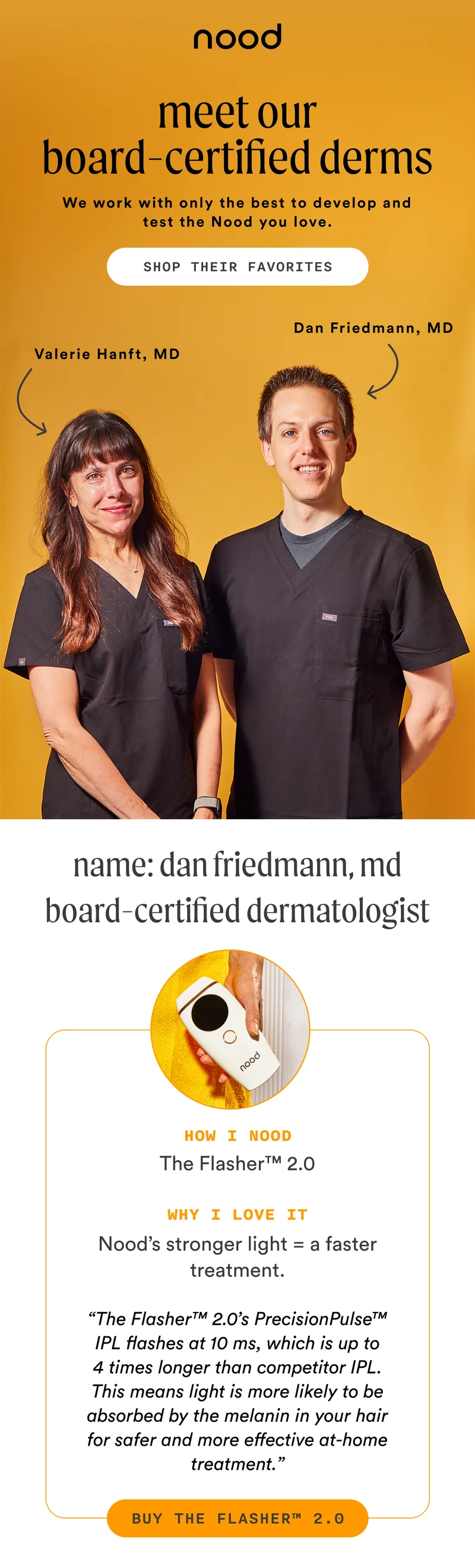 H1: Meet Our Board-Certified Derms S1: We work with only the best to develop and test the Nood you love. [Dan Friedmann, MD callout] [Valerie Hanft, MD callout] CTA1: SHOP THEIR FAVORITES H2: Name: Dan Friedmann, MD Board-certified dermatologist S2: How I Nood The Flasher™ 2.0 Why I love it Nood’s stronger light = a faster treatment. “The Flasher™ 2.0’s PrecisionPulse™ IPL flashes at 10 ms, which is up to 4 times longer than competitor IPL. This means light is more likely to be absorbed by the melanin in your hair for safer and more effective at-home treatment.” CTA2: BUY THE FLASHER™ 2.0
