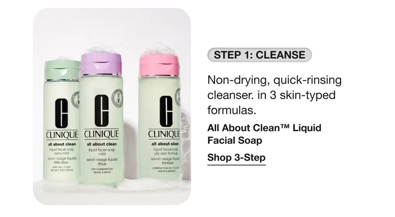 STEP 1: CLEANSE Non-drying, quick-rinsing cleanser. in 3 skin-typed formulas. All About Clean™ Liquid Facial Soap Shop 3-Step