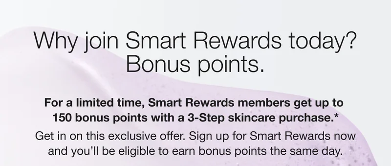 Why join Smart Rewards today? Bonus points. For a limited time, Smart Rewards members get up to 150 bonus points with a 3-Step skincare purchase.* Get in on this exclusive offer. Sign up for Smart Rewards now and you'll be eligible to earn bonus points the same day.