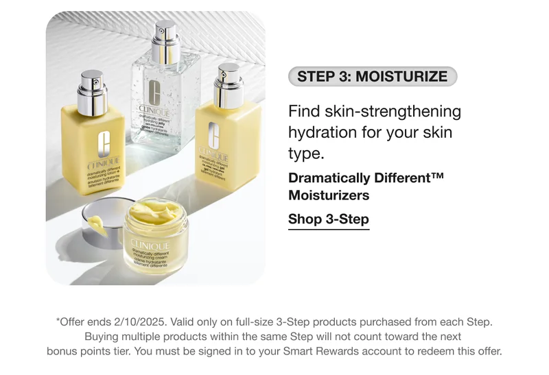 STEP 3: MOISTURIZE Find skin-strengthening hydration for your skin type. Dramatically Different™ Moisturizers Shop 3-Step *Offer ends 2/10/2025. Valid only on full-size 3-Step products purchased from each Step. Buying multiple products within the same Step will not count toward the next bonus points tier. You must be signed in to your Smart Rewards account to redeem this offer.