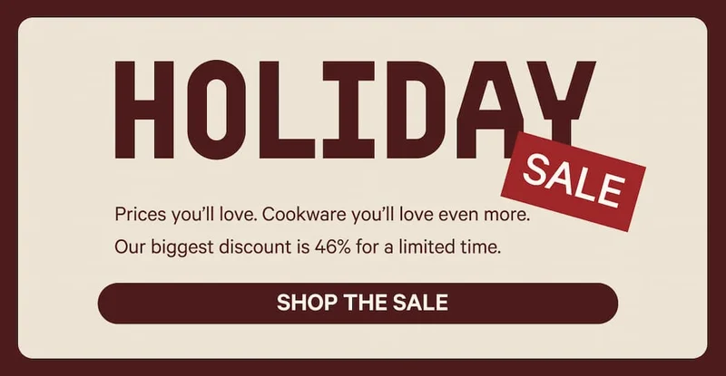 Holiday Sale - Prices you’ll love. Cookware you’ll love even more.  Our biggest discount is 46% for a limited time. Shop the Sale