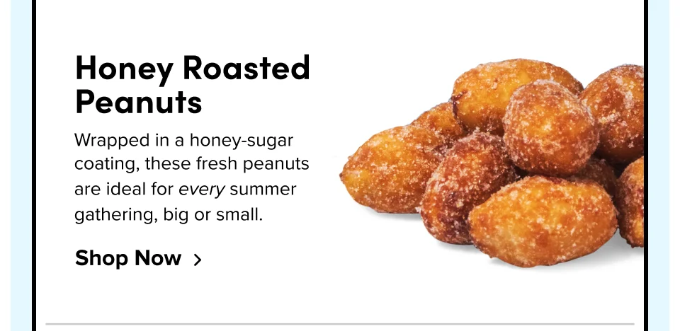 Honey Roasted Peanuts Wrapped in a honey-sugar coating, these fresh peanuts are ideal for every summer gathering, big or small. Shop Now
