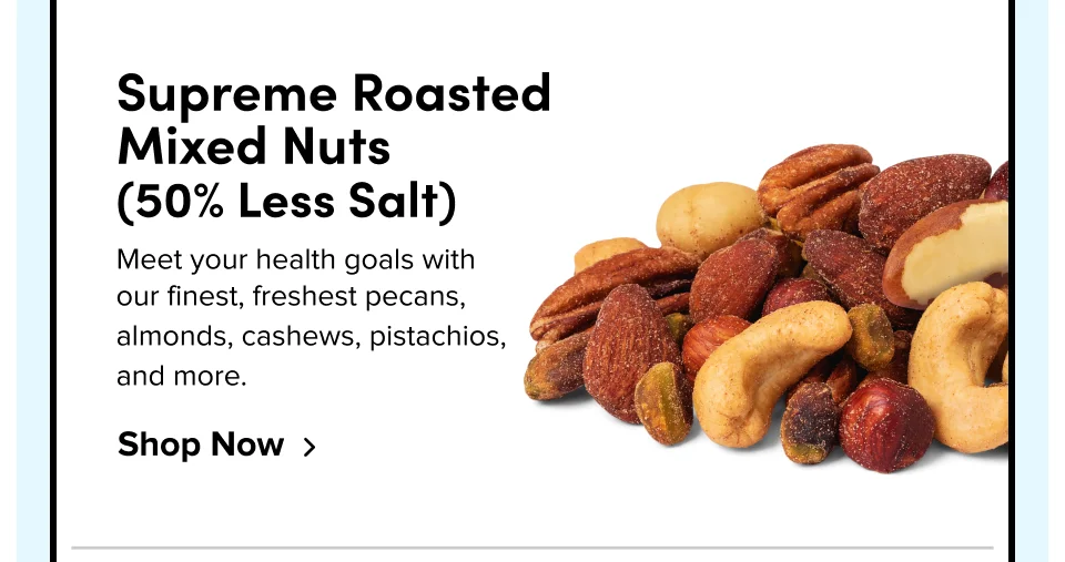 Supreme Roasted Mixed Nuts (50% Less Salt) Meet your health goals with our finest, freshest pecans, almonds, cashews, pistachios, and more. Shop Now