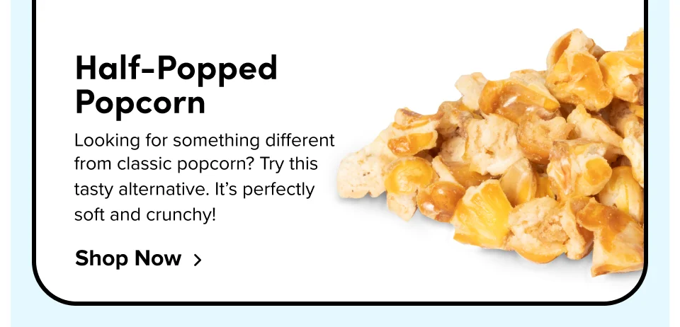 Half-Popped Popcorn Looking for something different from classic popcorn? Try this tasty alternative. It’s perfectly soft and crunchy! Shop Now