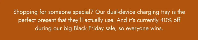 shopping for someone special? our dual-device charging tray is the perfect present that they'll actually use. and it's currently 40% off during our big black friday sale, so everyone wins.