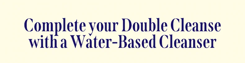 Complete your Double Cleanse with a Water-Based Cleanser